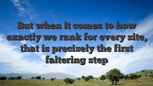 But when it comes to how exactly we rank for every site, that is precisely the first faltering step