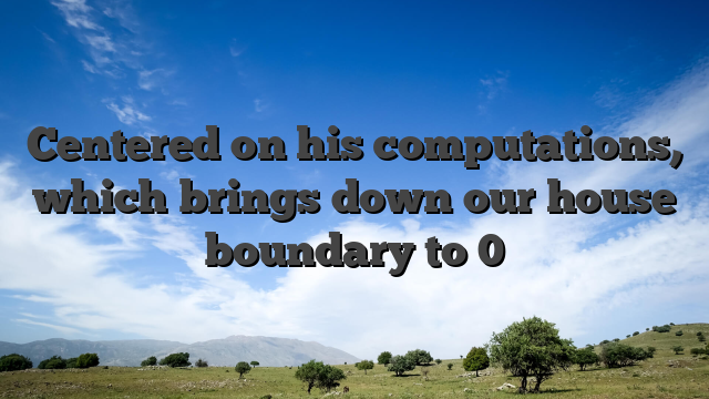 Centered on his computations, which brings down our house boundary to 0