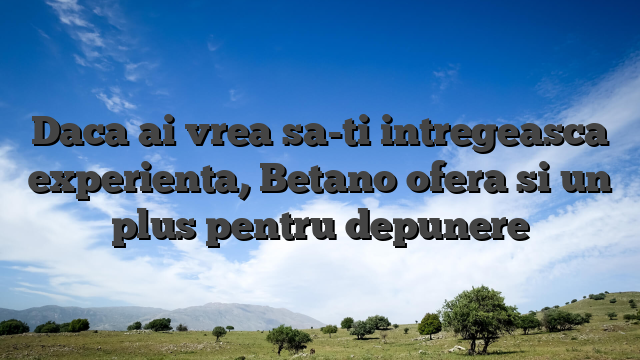 Daca ai vrea sa-ti intregeasca experienta, Betano ofera si un plus pentru depunere