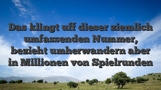 Das klingt uff dieser ziemlich umfassenden Nummer, bezieht umherwandern aber in Millionen von Spielrunden