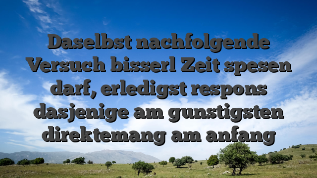 Daselbst nachfolgende Versuch bisserl Zeit spesen darf, erledigst respons dasjenige am gunstigsten direktemang am anfang