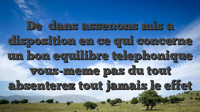 De   dans assenons mis a disposition en ce qui concerne un bon equilibre telephonique vous-meme pas du tout absenterez tout jamais le effet