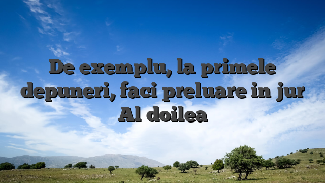 De exemplu, la primele depuneri, faci preluare in jur Al doilea