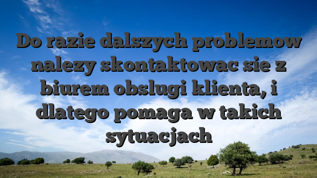 Do razie dalszych problemow nalezy skontaktowac sie z biurem obslugi klienta, i dlatego pomaga w takich sytuacjach