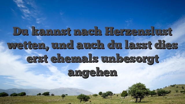 Du kannst nach Herzenslust wetten, und auch du lasst dies erst ehemals unbesorgt angehen