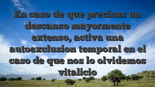 En caso de que precisas un descanso mayormente extenso, activa una autoexclusion temporal en el caso de que nos lo olvidemos vitalicio