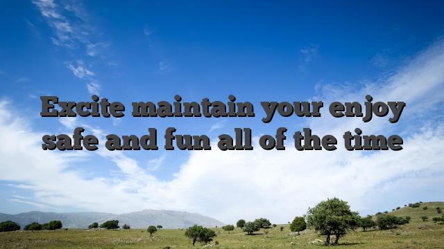 Excite maintain your enjoy safe and fun all of the time