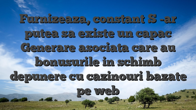 Furnizeaza, constant S -ar putea sa existe un capac Generare asociata care au bonusurile in schimb depunere cu cazinouri bazate pe web
