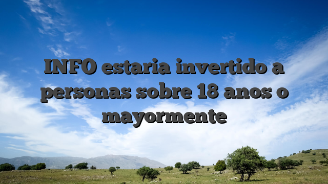 INFO estaria invertido a personas sobre 18 anos o mayormente
