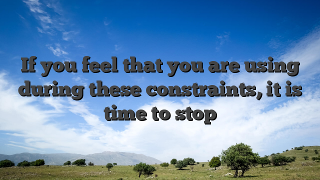 If you feel that you are using during these constraints, it is time to stop