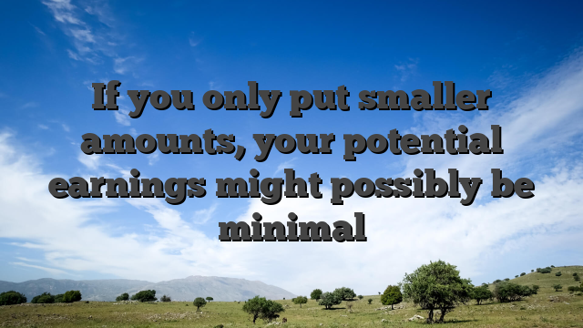 If you only put smaller amounts, your potential earnings might possibly be minimal