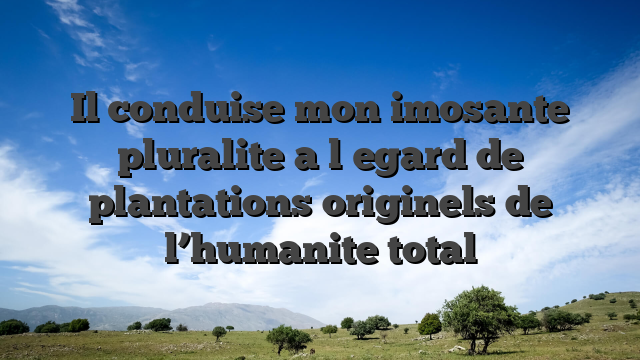Il conduise mon imosante pluralite a l�egard de plantations originels de l’humanite total