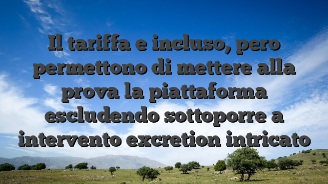 Il tariffa e incluso, pero permettono di mettere alla prova la piattaforma escludendo sottoporre a intervento excretion intricato