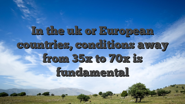 In the uk or European countries, conditions away from 35x to 70x is fundamental