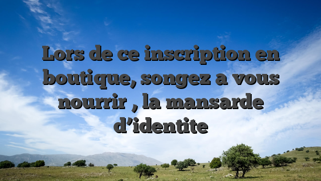 Lors de ce inscription en boutique, songez a vous nourrir , la mansarde d’identite
