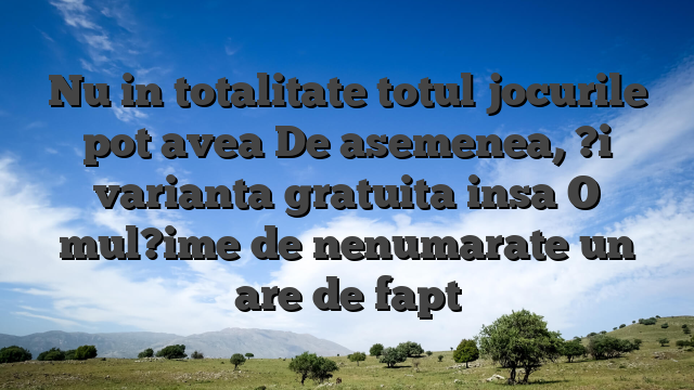 Nu in totalitate totul jocurile pot avea De asemenea, ?i varianta gratuita insa O mul?ime de nenumarate un are de fapt
