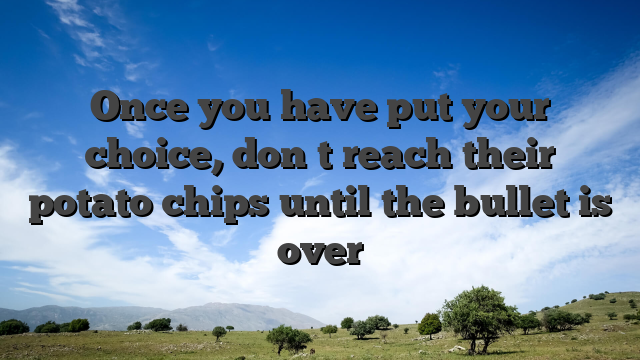 Once you have put your choice, don�t reach their potato chips until the bullet is over