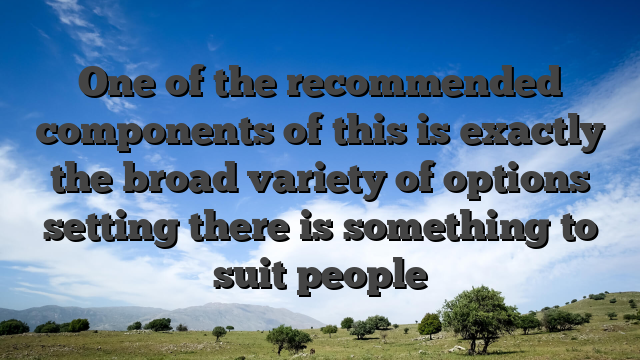 One of the recommended components of this is exactly the broad variety of options setting there is something to suit people