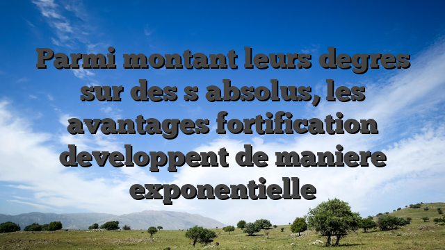 Parmi montant leurs degres sur des  s absolus, les avantages fortification developpent de maniere exponentielle