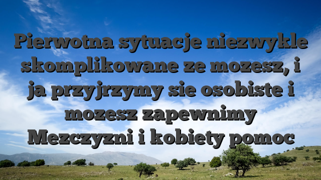 Pierwotna sytuacje niezwykle skomplikowane ze mozesz, i ja przyjrzymy sie osobiste i mozesz zapewnimy Mezczyzni i kobiety pomoc