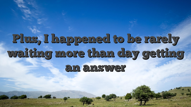 Plus, I happened to be rarely waiting more than day getting an answer