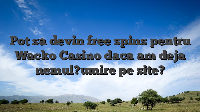 Pot sa devin free spins pentru Wacko Casino daca am deja nemul?umire pe site?