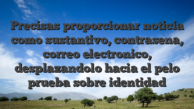 Precisas proporcionar noticia como sustantivo, contrasena, correo electronico, desplazandolo hacia el pelo prueba sobre identidad