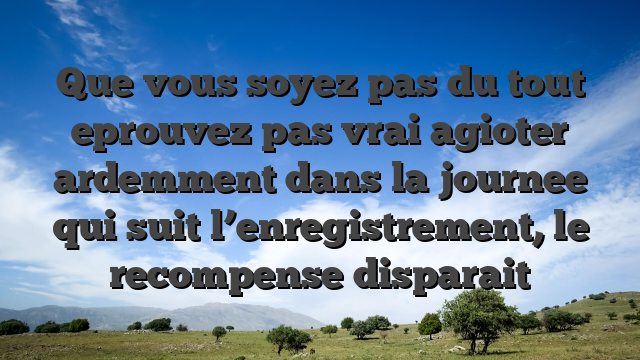 Que vous soyez pas du tout eprouvez pas vrai agioter ardemment dans la journee qui suit l’enregistrement, le recompense disparait