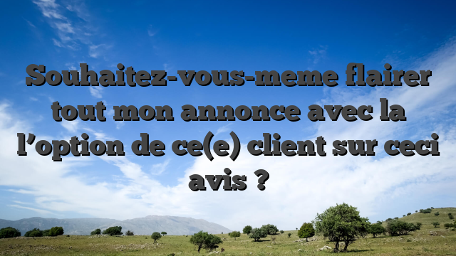 Souhaitez-vous-meme flairer tout mon annonce avec la l’option de ce(e) client sur ceci avis ?