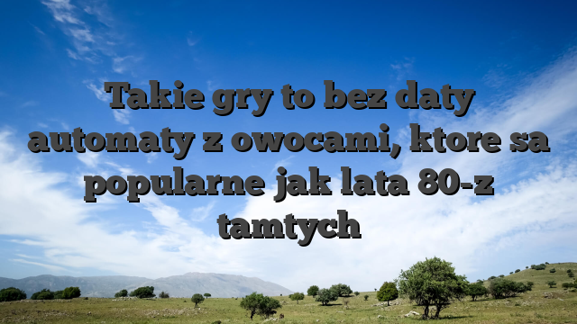 Takie gry to bez daty automaty z owocami, ktore sa popularne jak lata 80-z tamtych