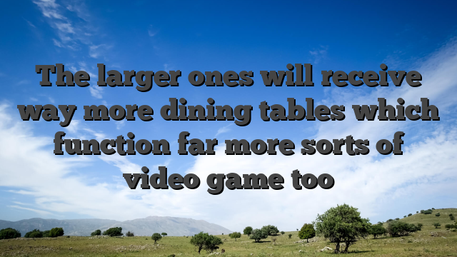 The larger ones will receive way more dining tables which function far more sorts of video game too