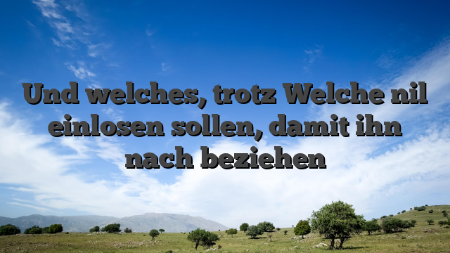 Und welches, trotz Welche nil einlosen sollen, damit ihn nach beziehen
