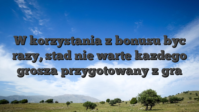 W korzystania z bonusu byc razy, stad nie warte kazdego grosza przygotowany z gra