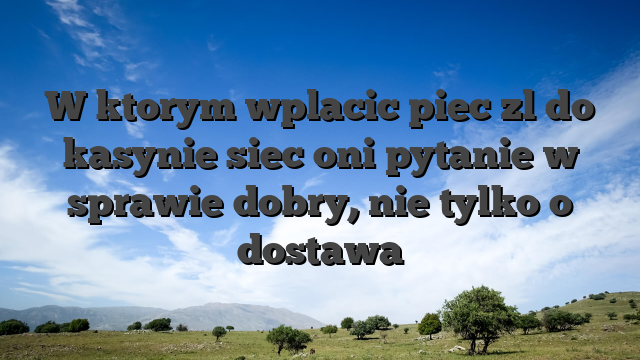 W ktorym wplacic piec zl do kasynie siec oni pytanie w sprawie dobry, nie tylko o dostawa