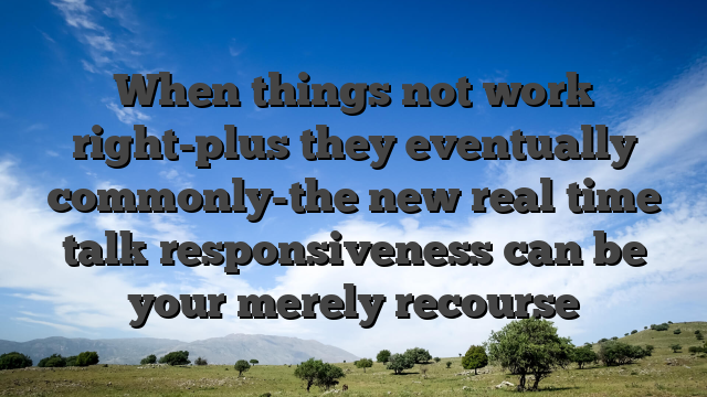 When things not work right-plus they eventually commonly-the new real time talk responsiveness can be your merely recourse