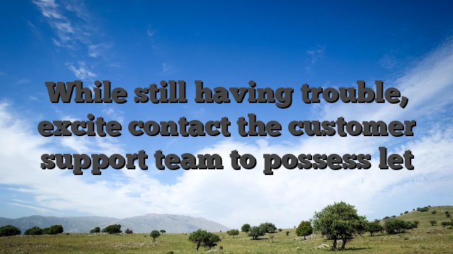 While still having trouble, excite contact the customer support team to possess let