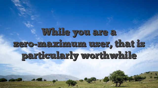 While you are a zero-maximum user, that is particularly worthwhile