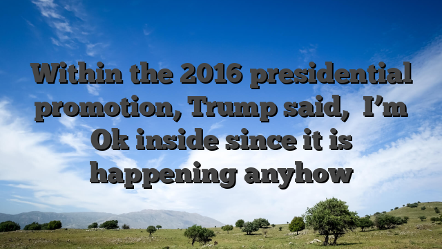 Within the 2016 presidential promotion, Trump said, �I’m Ok inside since it is happening anyhow