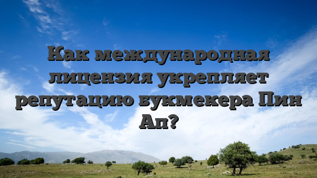 Как международная лицензия укрепляет репутацию букмекера Пин Ап?