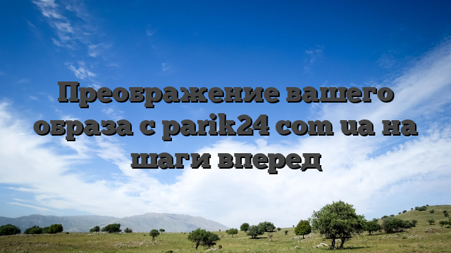 Преображение вашего образа с parik24 com ua на шаги вперед