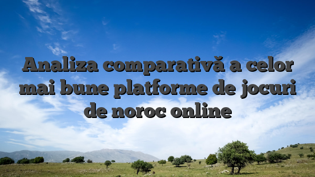 Analiza comparativă a celor mai bune platforme de jocuri de noroc online