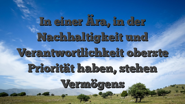 In einer Ära, in der Nachhaltigkeit und Verantwortlichkeit oberste Priorität haben, stehen Vermögens