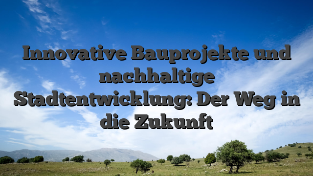 Innovative Bauprojekte und nachhaltige Stadtentwicklung: Der Weg in die Zukunft