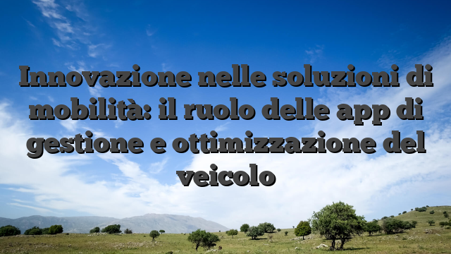 Innovazione nelle soluzioni di mobilità: il ruolo delle app di gestione e ottimizzazione del veicolo