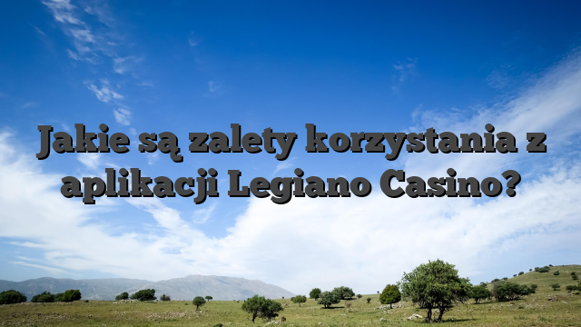 Jakie są zalety korzystania z aplikacji Legiano Casino?