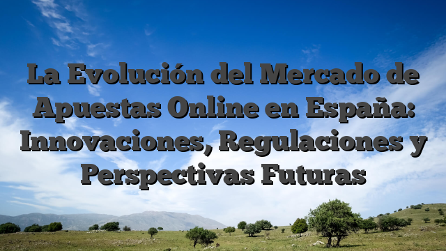 La Evolución del Mercado de Apuestas Online en España: Innovaciones, Regulaciones y Perspectivas Futuras
