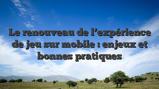Le renouveau de l’expérience de jeu sur mobile : enjeux et bonnes pratiques