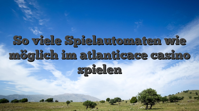 So viele Spielautomaten wie möglich im atlanticace casino spielen
