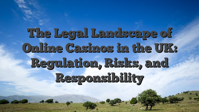 The Legal Landscape of Online Casinos in the UK: Regulation, Risks, and Responsibility