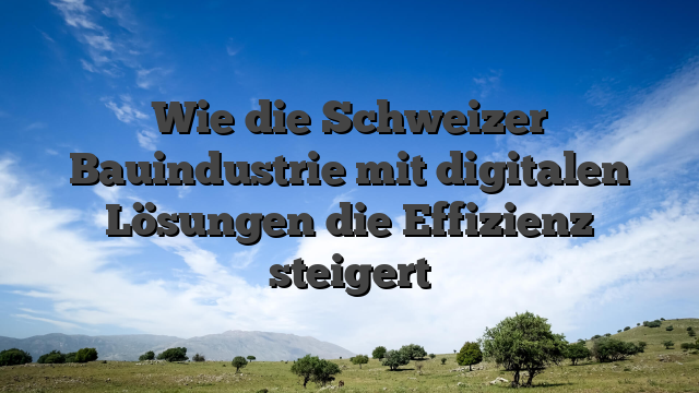 Wie die Schweizer Bauindustrie mit digitalen Lösungen die Effizienz steigert